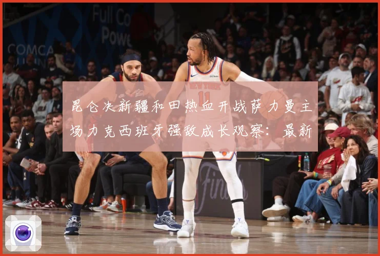 昆仑决新疆和田热血开战萨力曼主场力克西班牙强敌成长观察：最新赛事动态与深度分析