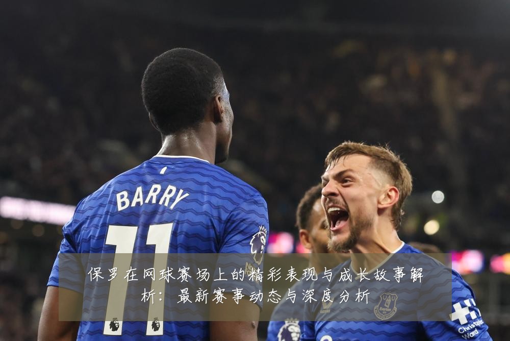 保罗在网球赛场上的精彩表现与成长故事解析：最新赛事动态与深度分析