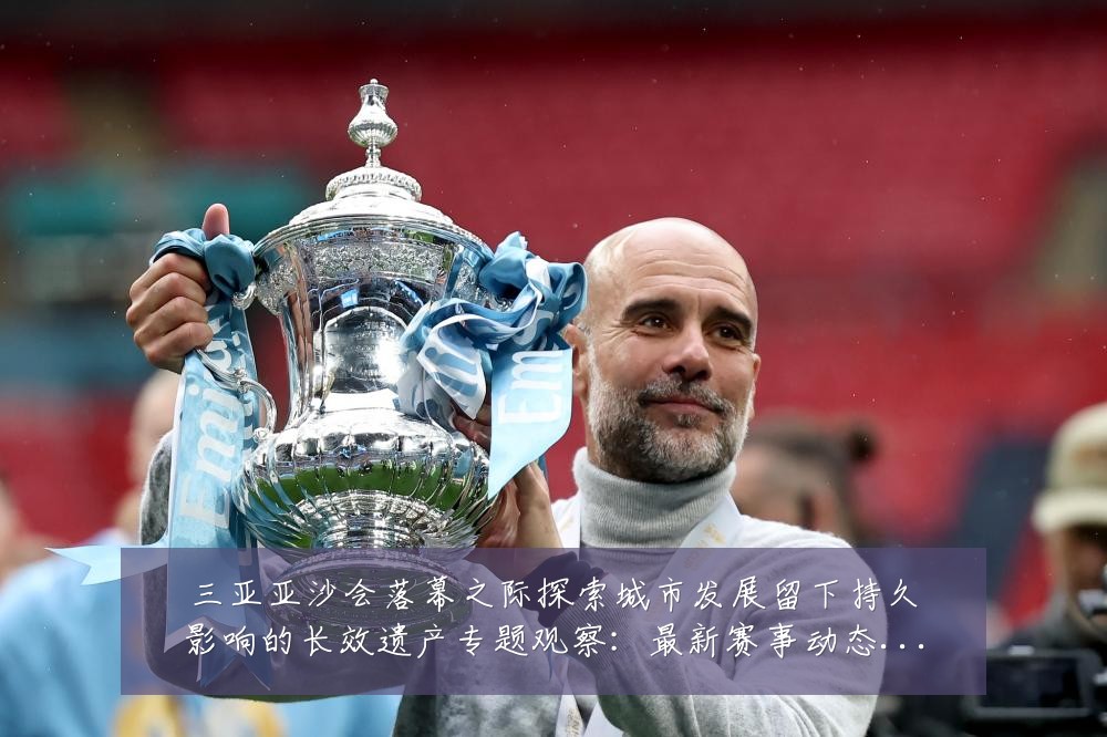 三亚亚沙会落幕之际探索城市发展留下持久影响的长效遗产专题观察:最新赛事动态与深度分析