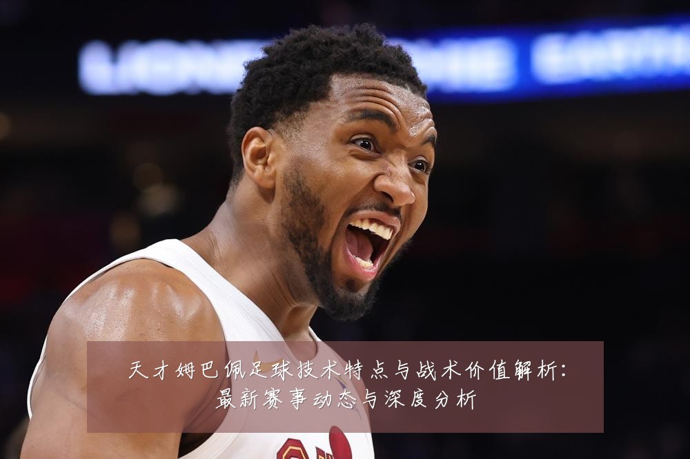 天才姆巴佩足球技术特点与战术价值解析：最新赛事动态与深度分析